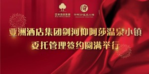 亚洲酒店集团与剑河仰阿莎温泉小镇签约仪式圆满举行